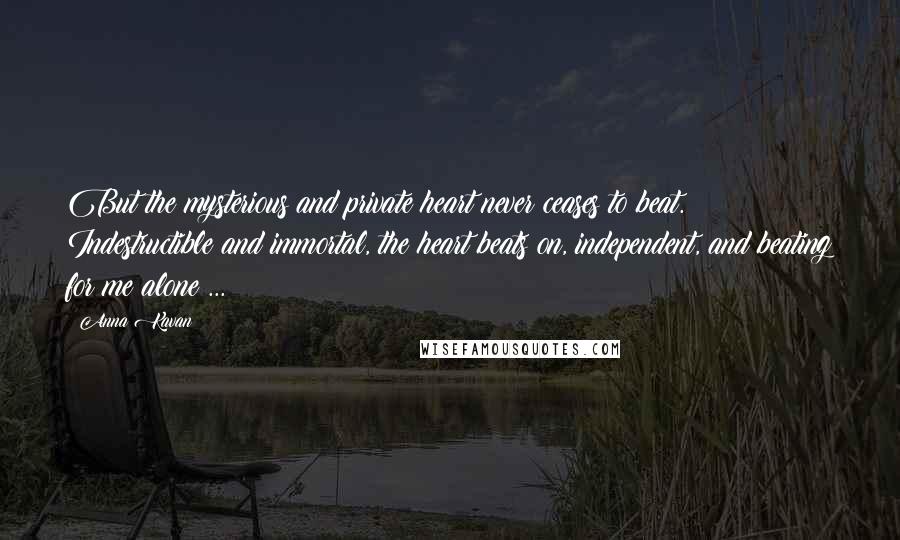 Anna Kavan Quotes: But the mysterious and private heart never ceases to beat. Indestructible and immortal, the heart beats on, independent, and beating for me alone ...