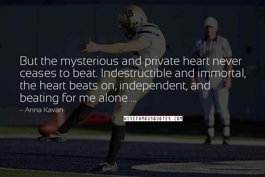 Anna Kavan Quotes: But the mysterious and private heart never ceases to beat. Indestructible and immortal, the heart beats on, independent, and beating for me alone ...