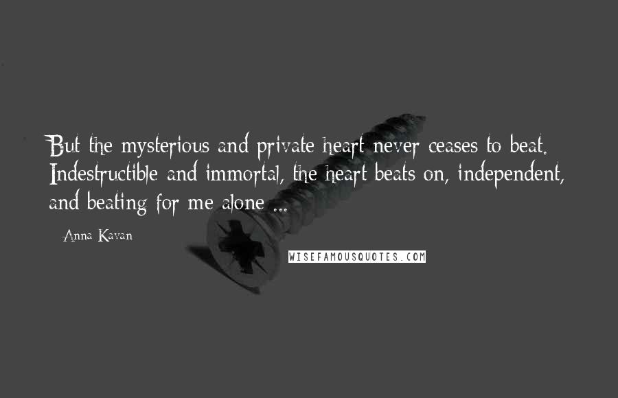 Anna Kavan Quotes: But the mysterious and private heart never ceases to beat. Indestructible and immortal, the heart beats on, independent, and beating for me alone ...