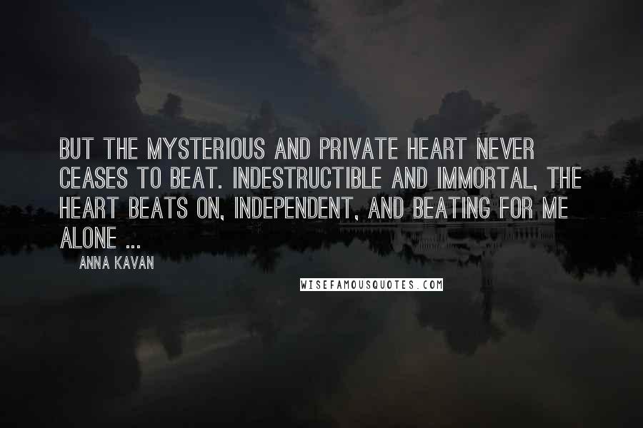 Anna Kavan Quotes: But the mysterious and private heart never ceases to beat. Indestructible and immortal, the heart beats on, independent, and beating for me alone ...