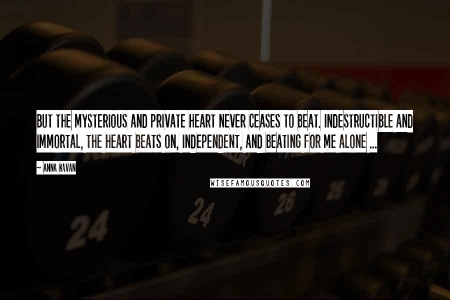 Anna Kavan Quotes: But the mysterious and private heart never ceases to beat. Indestructible and immortal, the heart beats on, independent, and beating for me alone ...