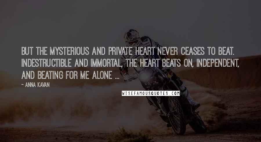 Anna Kavan Quotes: But the mysterious and private heart never ceases to beat. Indestructible and immortal, the heart beats on, independent, and beating for me alone ...