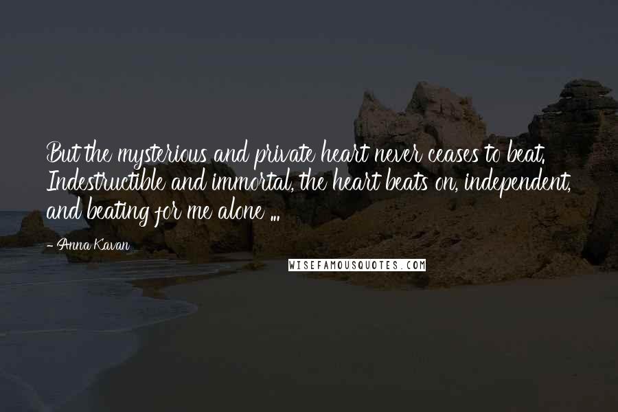 Anna Kavan Quotes: But the mysterious and private heart never ceases to beat. Indestructible and immortal, the heart beats on, independent, and beating for me alone ...