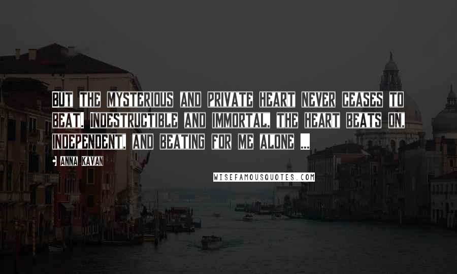 Anna Kavan Quotes: But the mysterious and private heart never ceases to beat. Indestructible and immortal, the heart beats on, independent, and beating for me alone ...