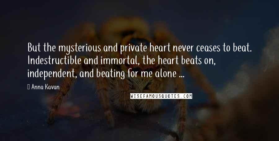 Anna Kavan Quotes: But the mysterious and private heart never ceases to beat. Indestructible and immortal, the heart beats on, independent, and beating for me alone ...