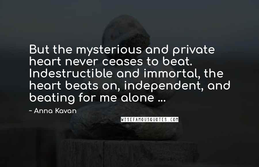 Anna Kavan Quotes: But the mysterious and private heart never ceases to beat. Indestructible and immortal, the heart beats on, independent, and beating for me alone ...