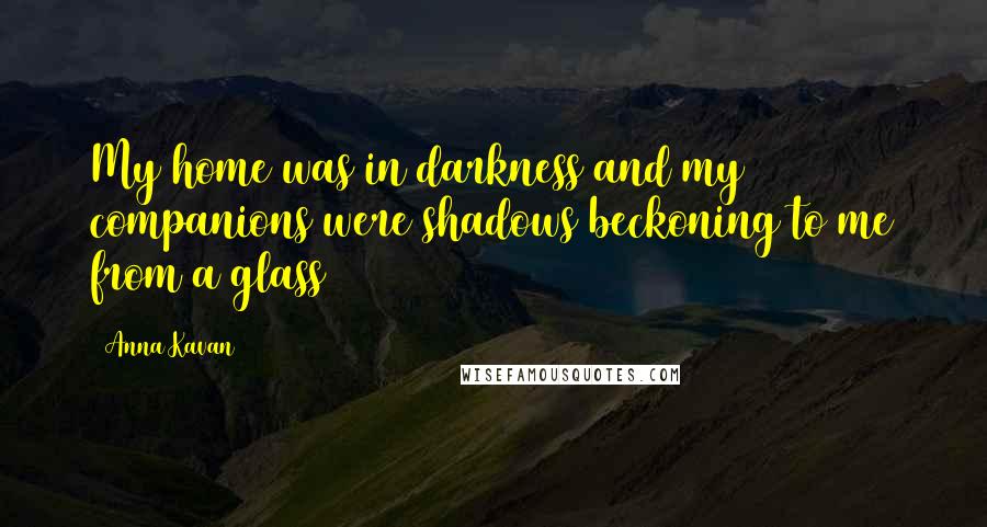 Anna Kavan Quotes: My home was in darkness and my companions were shadows beckoning to me from a glass