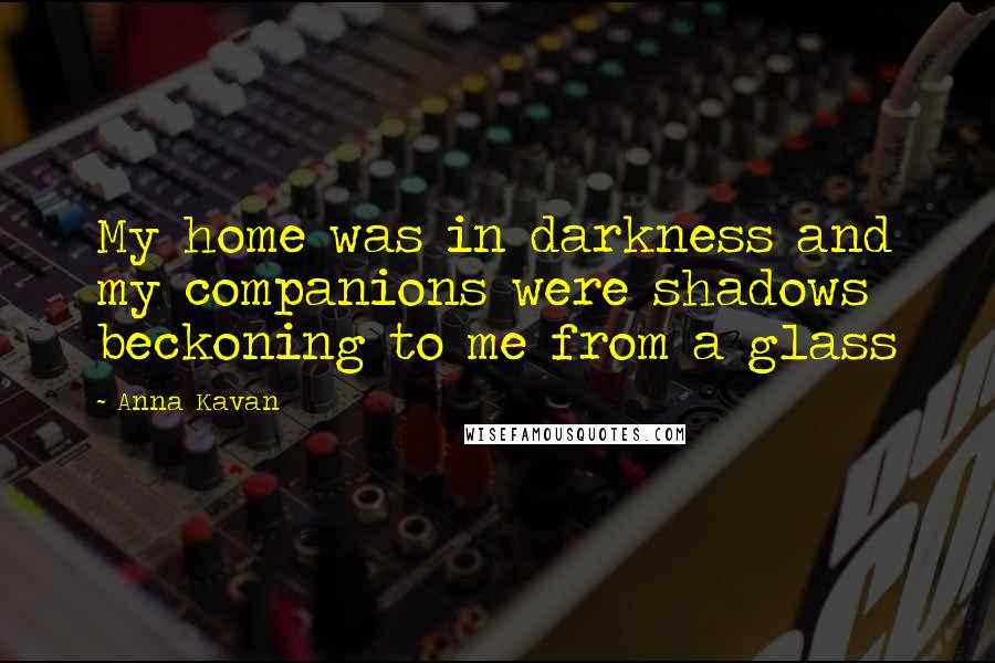 Anna Kavan Quotes: My home was in darkness and my companions were shadows beckoning to me from a glass