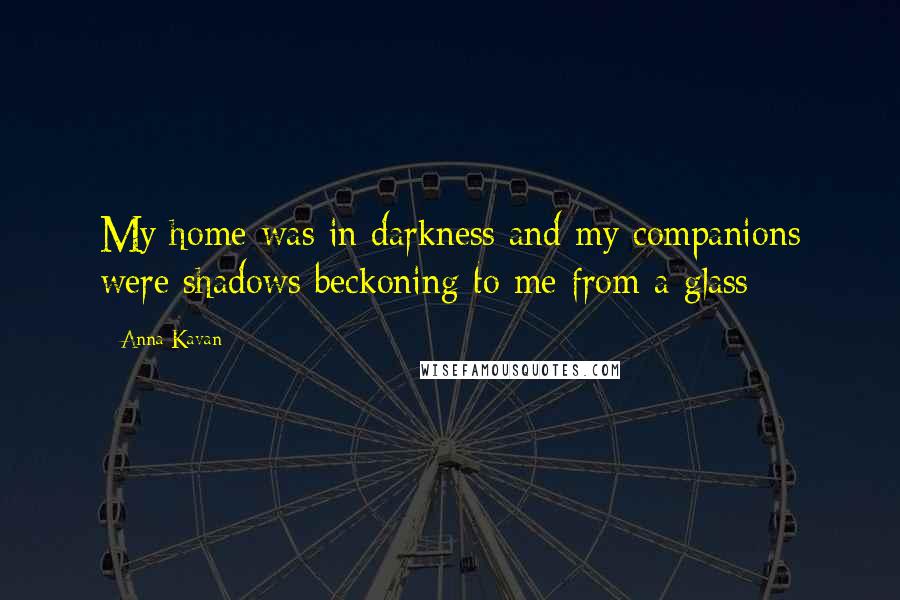 Anna Kavan Quotes: My home was in darkness and my companions were shadows beckoning to me from a glass