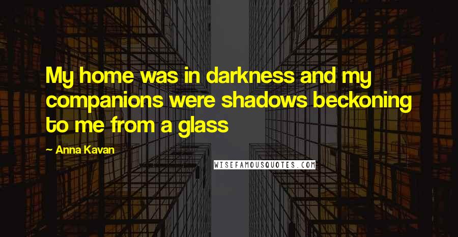 Anna Kavan Quotes: My home was in darkness and my companions were shadows beckoning to me from a glass