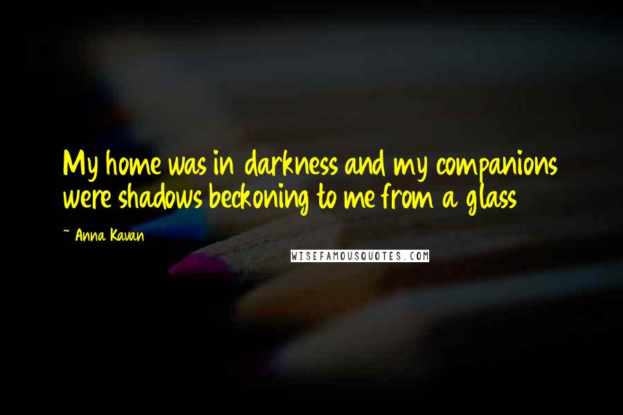 Anna Kavan Quotes: My home was in darkness and my companions were shadows beckoning to me from a glass