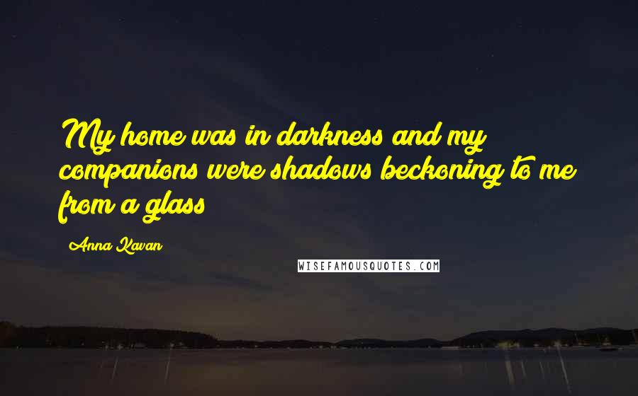 Anna Kavan Quotes: My home was in darkness and my companions were shadows beckoning to me from a glass