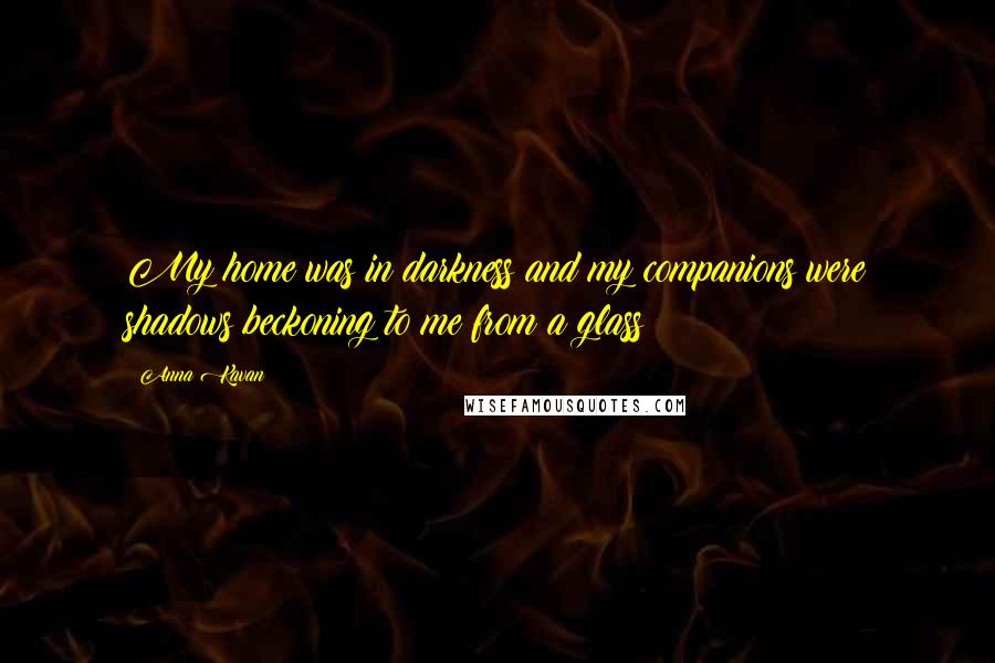 Anna Kavan Quotes: My home was in darkness and my companions were shadows beckoning to me from a glass