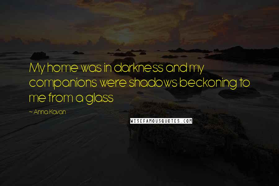 Anna Kavan Quotes: My home was in darkness and my companions were shadows beckoning to me from a glass