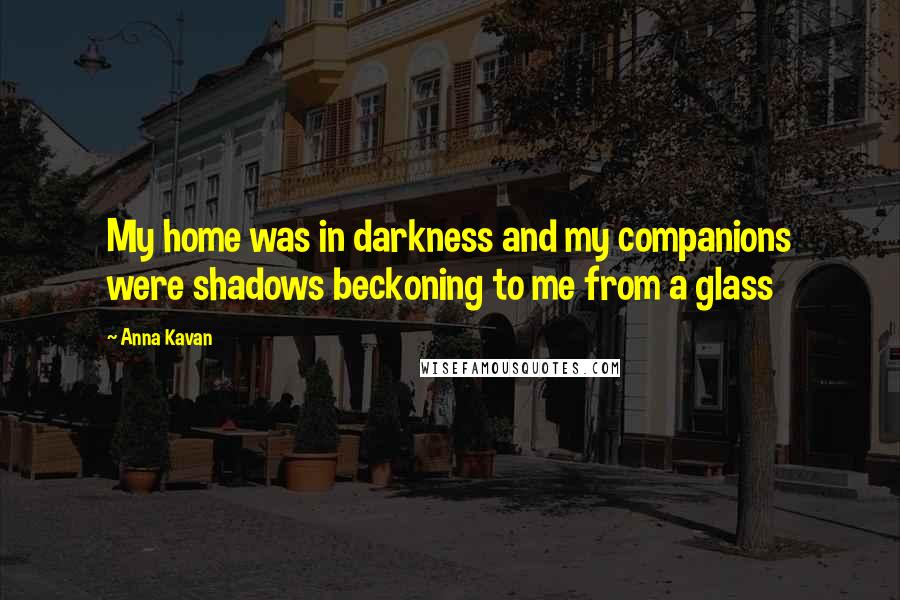 Anna Kavan Quotes: My home was in darkness and my companions were shadows beckoning to me from a glass
