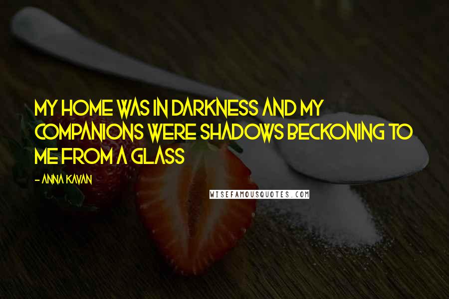 Anna Kavan Quotes: My home was in darkness and my companions were shadows beckoning to me from a glass