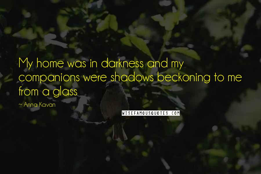 Anna Kavan Quotes: My home was in darkness and my companions were shadows beckoning to me from a glass