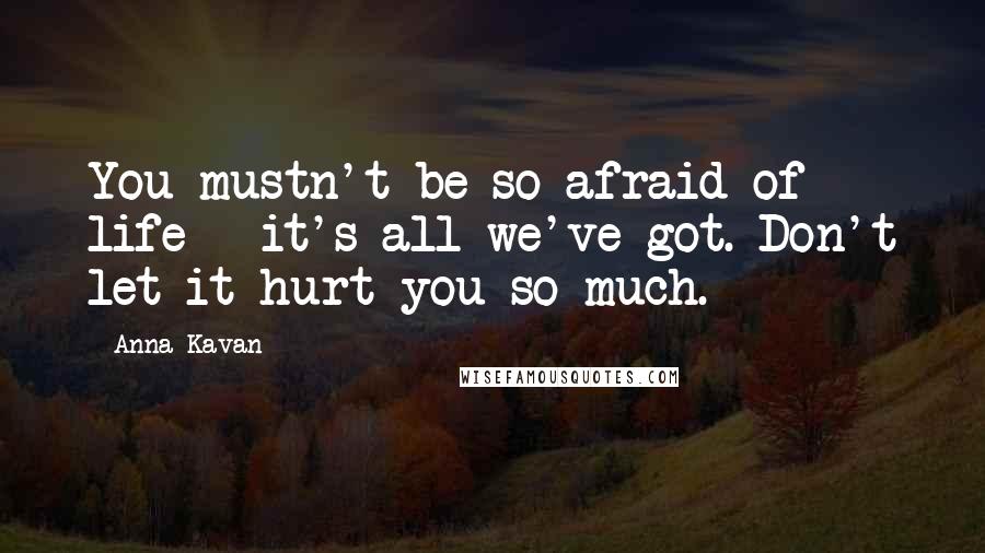 Anna Kavan Quotes: You mustn't be so afraid of life - it's all we've got. Don't let it hurt you so much.