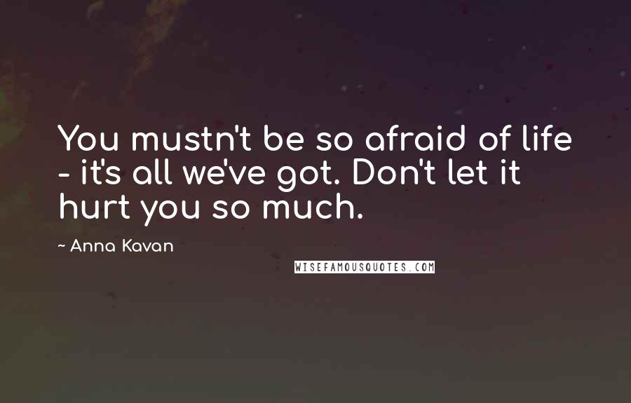 Anna Kavan Quotes: You mustn't be so afraid of life - it's all we've got. Don't let it hurt you so much.