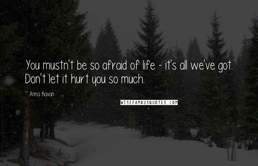 Anna Kavan Quotes: You mustn't be so afraid of life - it's all we've got. Don't let it hurt you so much.