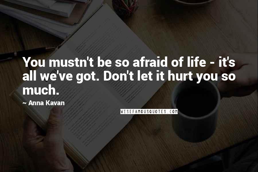 Anna Kavan Quotes: You mustn't be so afraid of life - it's all we've got. Don't let it hurt you so much.
