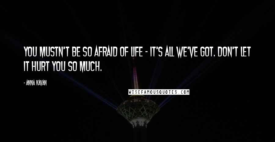Anna Kavan Quotes: You mustn't be so afraid of life - it's all we've got. Don't let it hurt you so much.