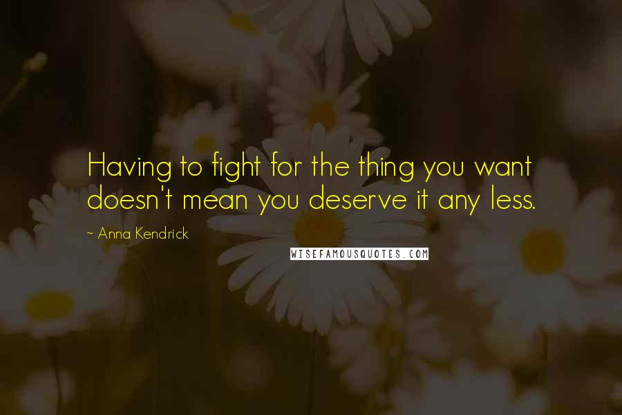 Anna Kendrick Quotes: Having to fight for the thing you want doesn't mean you deserve it any less.