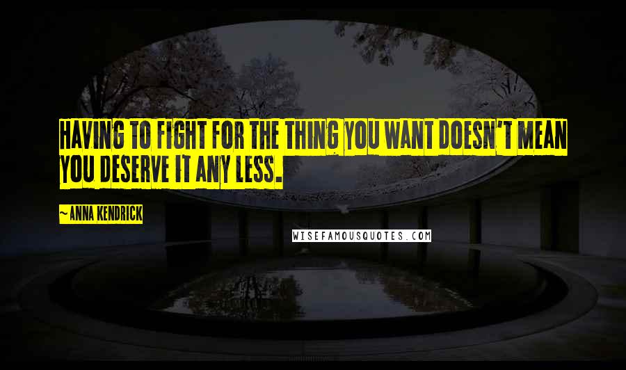 Anna Kendrick Quotes: Having to fight for the thing you want doesn't mean you deserve it any less.