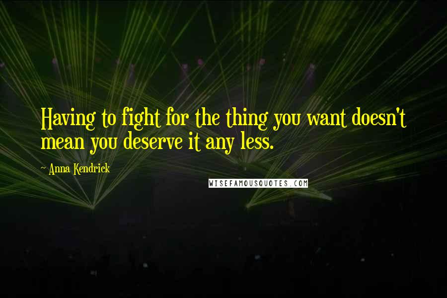 Anna Kendrick Quotes: Having to fight for the thing you want doesn't mean you deserve it any less.