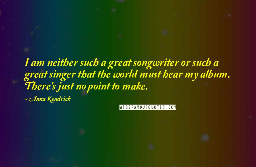 Anna Kendrick Quotes: I am neither such a great songwriter or such a great singer that the world must hear my album. There's just no point to make.