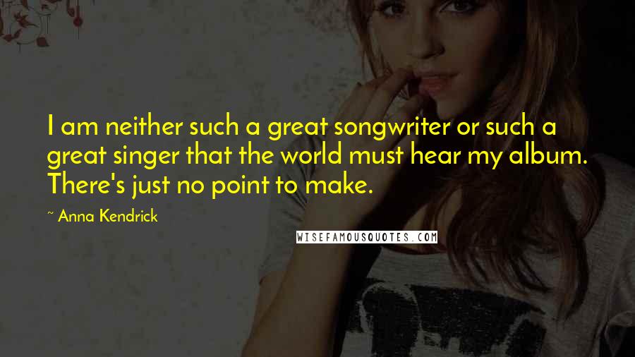 Anna Kendrick Quotes: I am neither such a great songwriter or such a great singer that the world must hear my album. There's just no point to make.