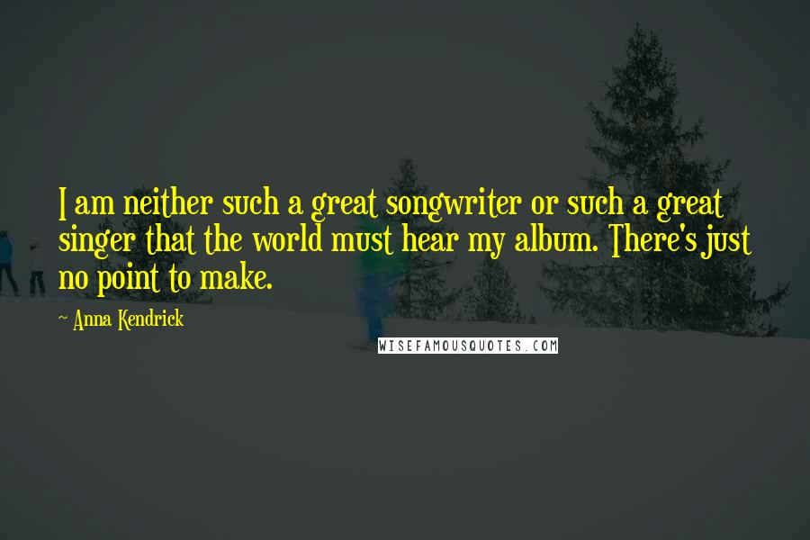 Anna Kendrick Quotes: I am neither such a great songwriter or such a great singer that the world must hear my album. There's just no point to make.