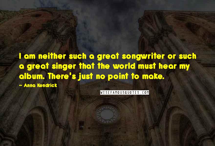 Anna Kendrick Quotes: I am neither such a great songwriter or such a great singer that the world must hear my album. There's just no point to make.