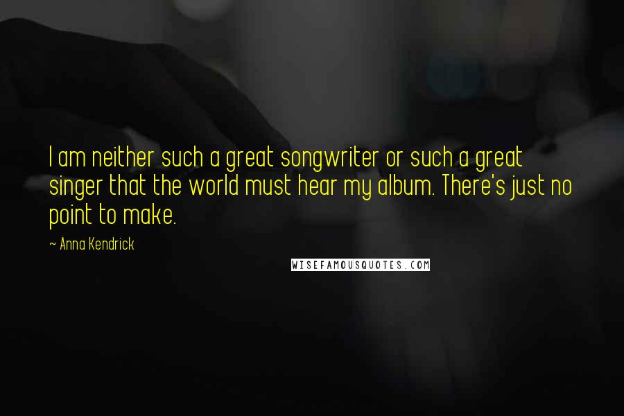 Anna Kendrick Quotes: I am neither such a great songwriter or such a great singer that the world must hear my album. There's just no point to make.