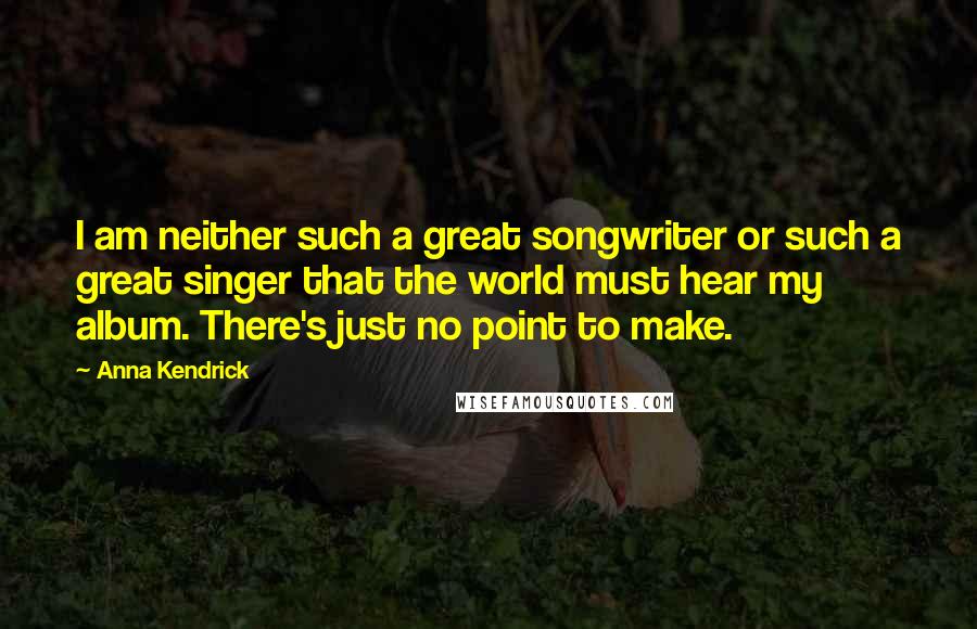 Anna Kendrick Quotes: I am neither such a great songwriter or such a great singer that the world must hear my album. There's just no point to make.