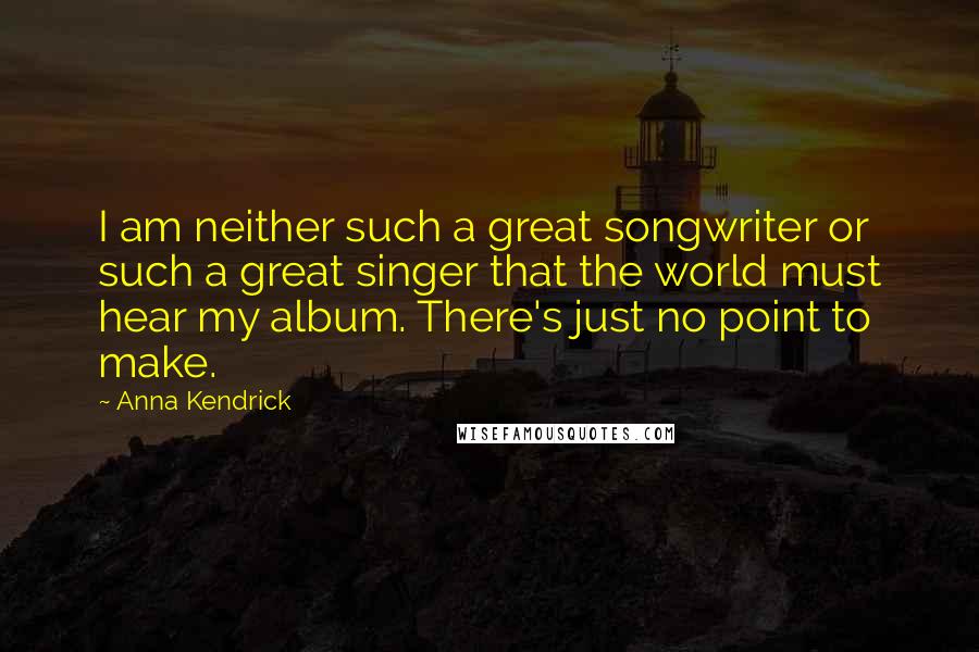 Anna Kendrick Quotes: I am neither such a great songwriter or such a great singer that the world must hear my album. There's just no point to make.