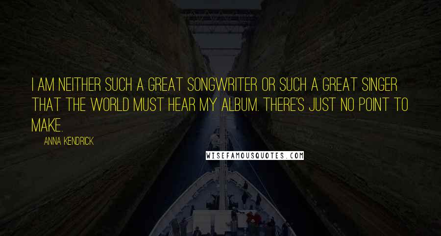 Anna Kendrick Quotes: I am neither such a great songwriter or such a great singer that the world must hear my album. There's just no point to make.