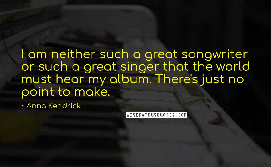 Anna Kendrick Quotes: I am neither such a great songwriter or such a great singer that the world must hear my album. There's just no point to make.