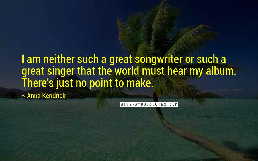 Anna Kendrick Quotes: I am neither such a great songwriter or such a great singer that the world must hear my album. There's just no point to make.