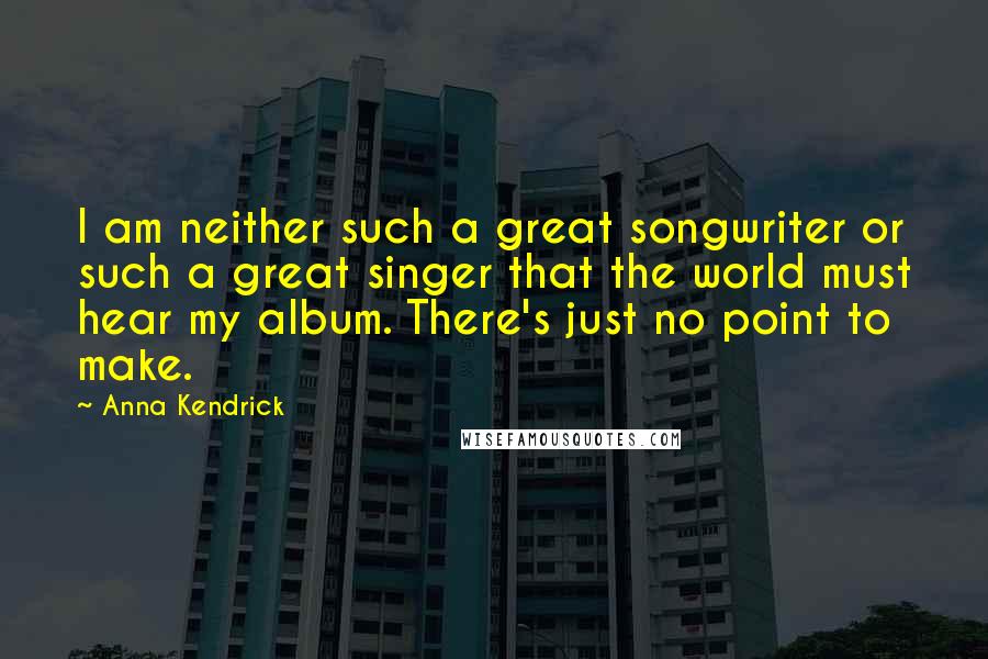 Anna Kendrick Quotes: I am neither such a great songwriter or such a great singer that the world must hear my album. There's just no point to make.