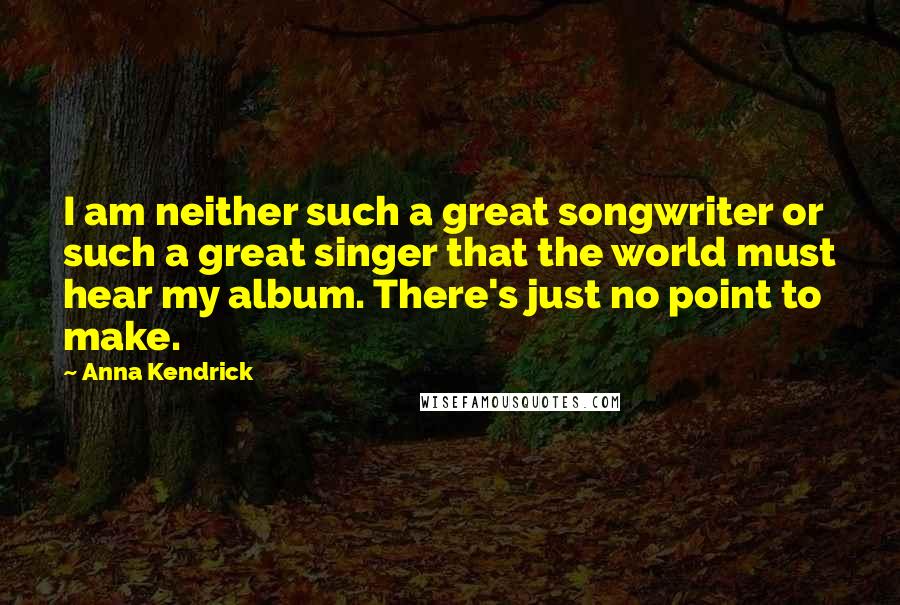 Anna Kendrick Quotes: I am neither such a great songwriter or such a great singer that the world must hear my album. There's just no point to make.