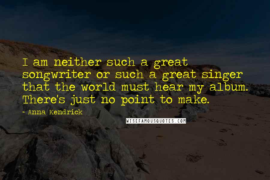 Anna Kendrick Quotes: I am neither such a great songwriter or such a great singer that the world must hear my album. There's just no point to make.