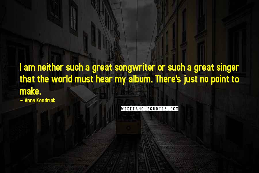 Anna Kendrick Quotes: I am neither such a great songwriter or such a great singer that the world must hear my album. There's just no point to make.