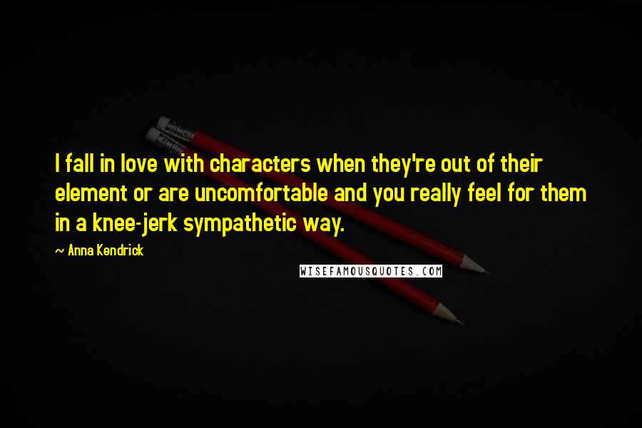 Anna Kendrick Quotes: I fall in love with characters when they're out of their element or are uncomfortable and you really feel for them in a knee-jerk sympathetic way.