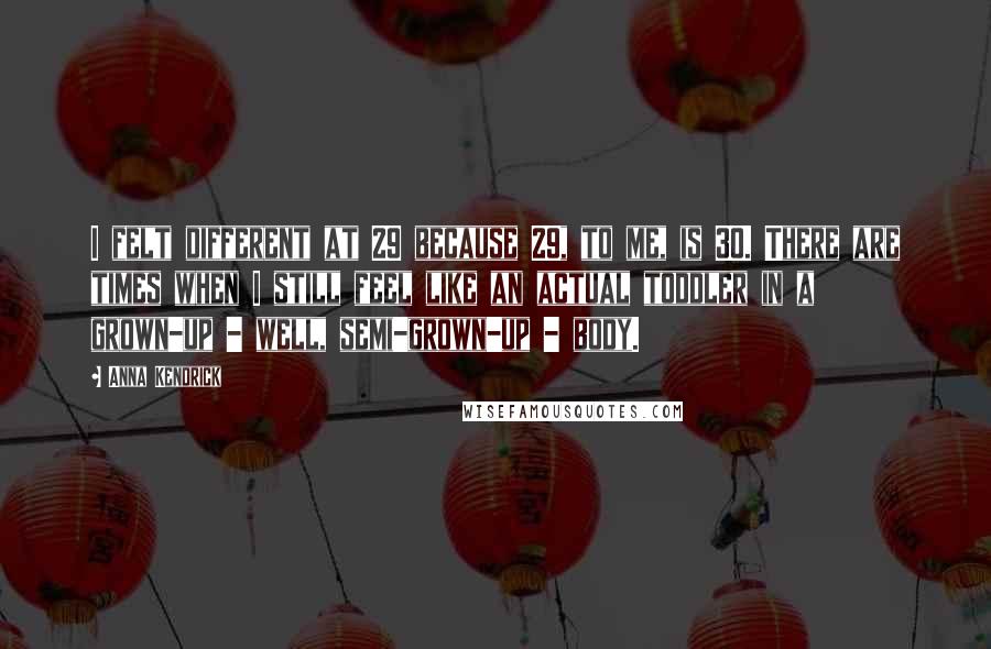 Anna Kendrick Quotes: I felt different at 29 because 29, to me, is 30. There are times when I still feel like an actual toddler in a grown-up - well, semi-grown-up - body.
