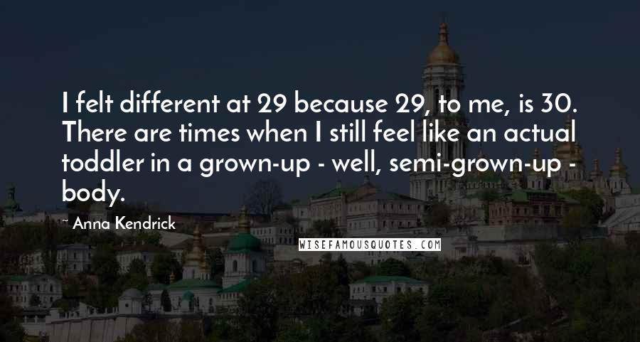 Anna Kendrick Quotes: I felt different at 29 because 29, to me, is 30. There are times when I still feel like an actual toddler in a grown-up - well, semi-grown-up - body.