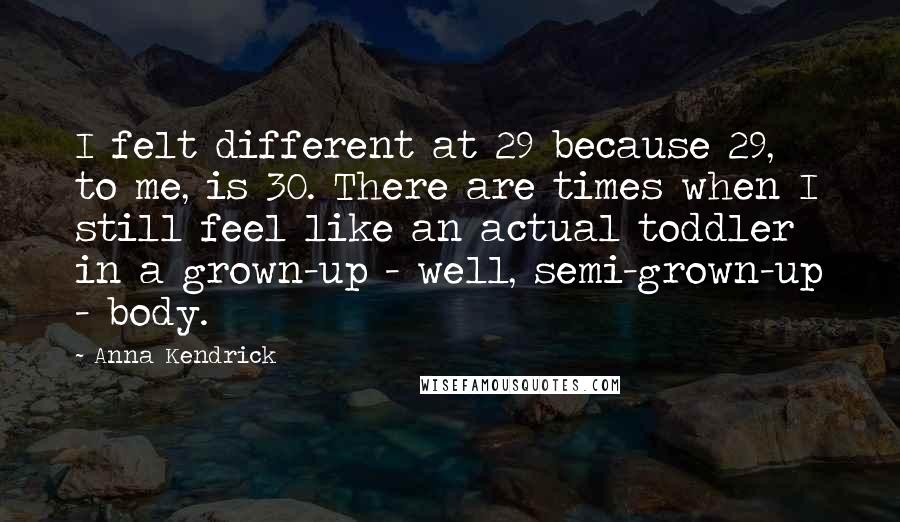 Anna Kendrick Quotes: I felt different at 29 because 29, to me, is 30. There are times when I still feel like an actual toddler in a grown-up - well, semi-grown-up - body.