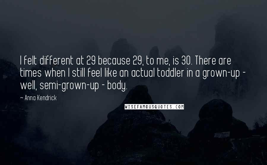 Anna Kendrick Quotes: I felt different at 29 because 29, to me, is 30. There are times when I still feel like an actual toddler in a grown-up - well, semi-grown-up - body.