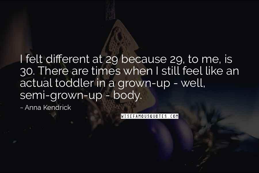 Anna Kendrick Quotes: I felt different at 29 because 29, to me, is 30. There are times when I still feel like an actual toddler in a grown-up - well, semi-grown-up - body.