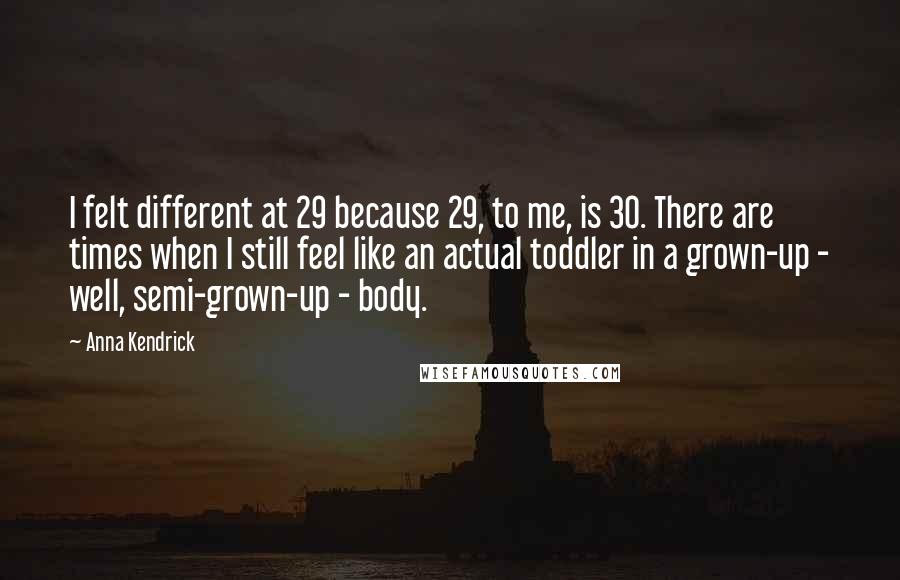 Anna Kendrick Quotes: I felt different at 29 because 29, to me, is 30. There are times when I still feel like an actual toddler in a grown-up - well, semi-grown-up - body.